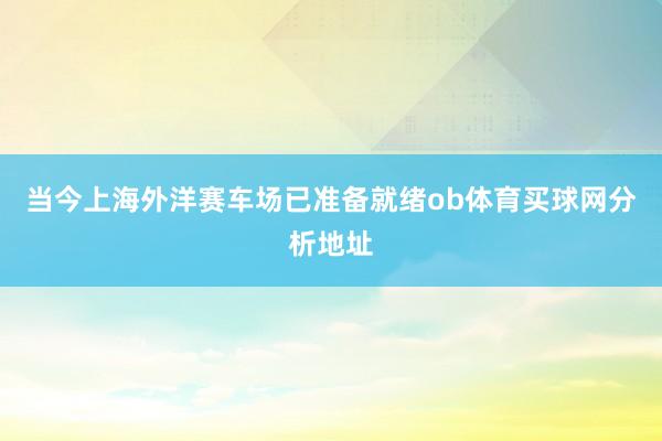 当今上海外洋赛车场已准备就绪ob体育买球网分析地址