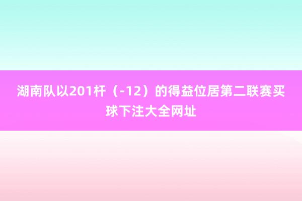 湖南队以201杆（-12）的得益位居第二联赛买球下注大全网址