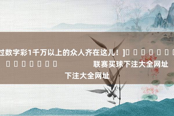 中过数字彩1千万以上的众人齐在这儿！]															                联赛买球下注大全网址