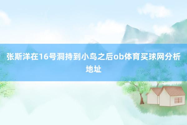 张斯洋在16号洞持到小鸟之后ob体育买球网分析地址