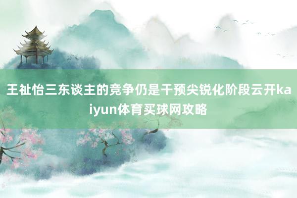 王祉怡三东谈主的竞争仍是干预尖锐化阶段云开kaiyun体育买球网攻略