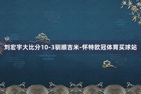 刘宏宇大比分10-3驯顺吉米-怀特欧冠体育买球站