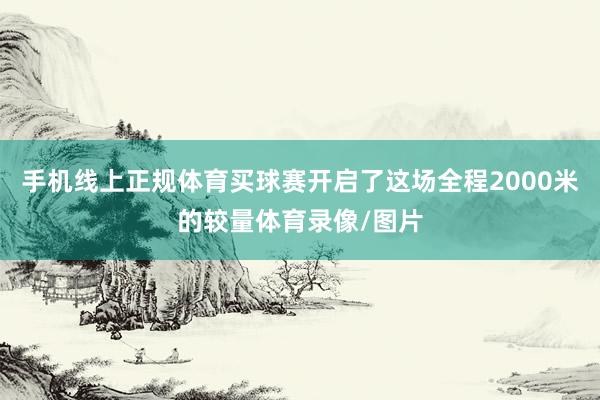 手机线上正规体育买球赛开启了这场全程2000米的较量体育录像/图片