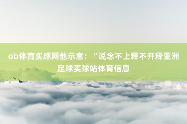 ob体育买球网他示意：“说念不上释不开释亚洲足球买球站体育信息