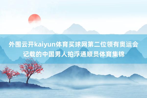 外围云开kaiyun体育买球网第二位领有奥运会记载的中国男人拍浮通顺员体育集锦