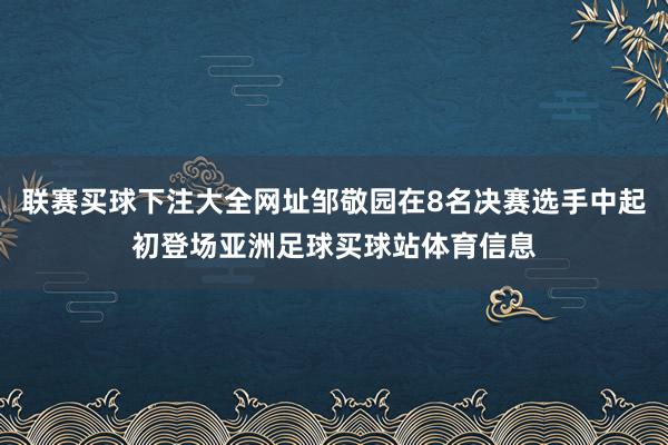 联赛买球下注大全网址邹敬园在8名决赛选手中起初登场亚洲足球买球站体育信息