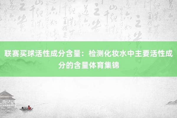 联赛买球活性成分含量：检测化妆水中主要活性成分的含量体育集锦