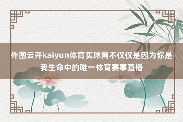 外围云开kaiyun体育买球网不仅仅是因为你是我生命中的唯一体育赛事直播