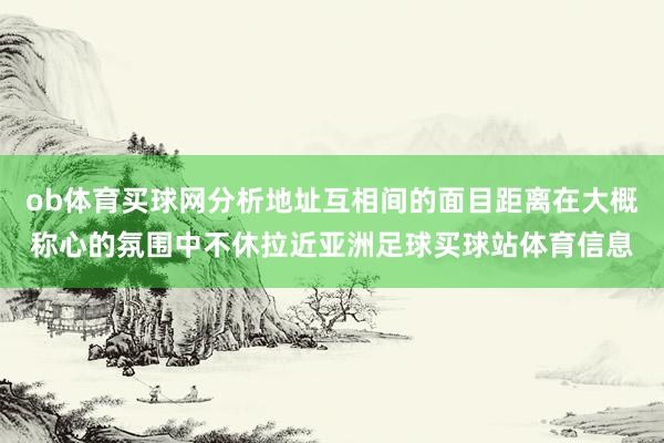 ob体育买球网分析地址互相间的面目距离在大概称心的氛围中不休拉近亚洲足球买球站体育信息