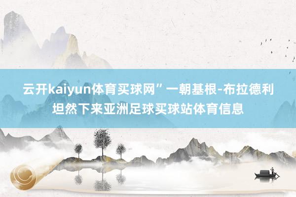 云开kaiyun体育买球网”　　一朝基根-布拉德利坦然下来亚洲足球买球站体育信息