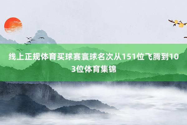 线上正规体育买球赛寰球名次从151位飞腾到103位体育集锦