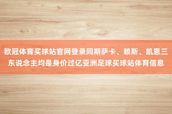欧冠体育买球站官网登录同期萨卡、赖斯、凯恩三东说念主均是身价过亿亚洲足球买球站体育信息