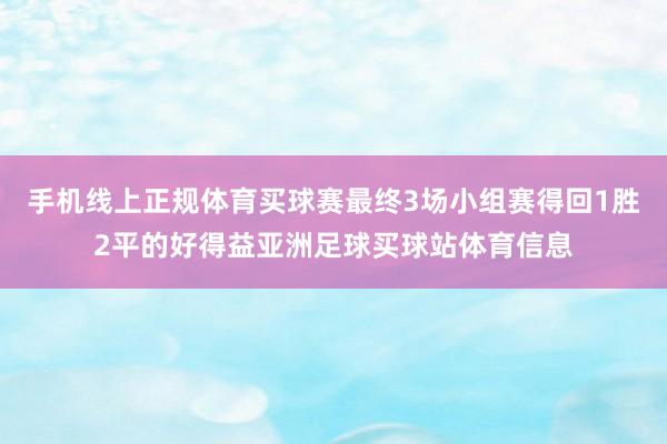 手机线上正规体育买球赛最终3场小组赛得回1胜2平的好得益亚洲足球买球站体育信息