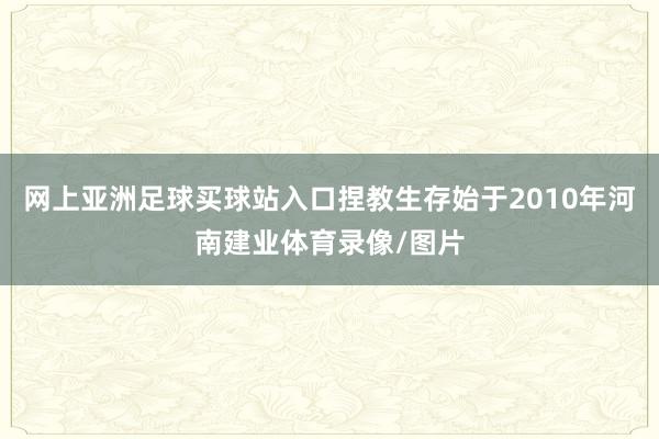 网上亚洲足球买球站入口捏教生存始于2010年河南建业体育录像/图片