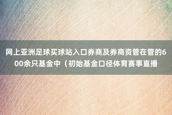 网上亚洲足球买球站入口券商及券商资管在管的600余只基金中（初始基金口径体育赛事直播
