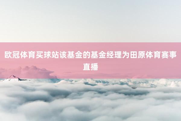 欧冠体育买球站该基金的基金经理为田原体育赛事直播