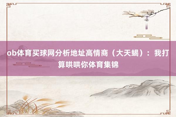 ob体育买球网分析地址高情商（大天蝎）：我打算哄哄你体育集锦