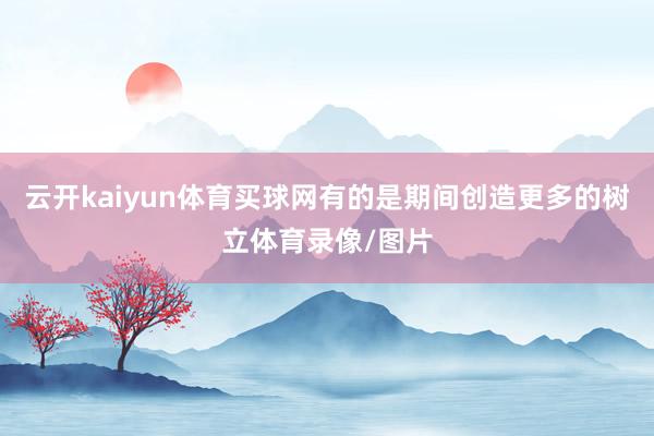 云开kaiyun体育买球网有的是期间创造更多的树立体育录像/图片