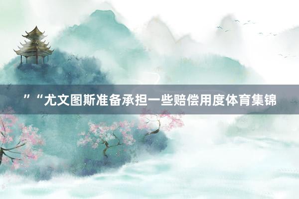 ”“尤文图斯准备承担一些赔偿用度体育集锦