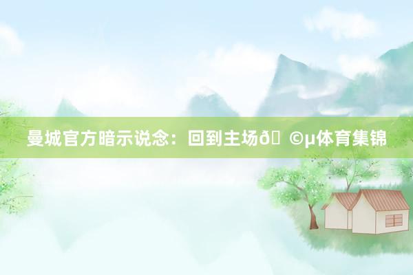 曼城官方暗示说念：回到主场🩵体育集锦