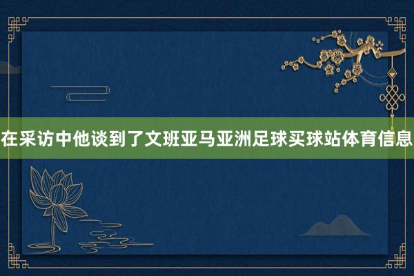 在采访中他谈到了文班亚马亚洲足球买球站体育信息