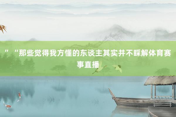 ” “那些觉得我方懂的东谈主其实并不睬解体育赛事直播