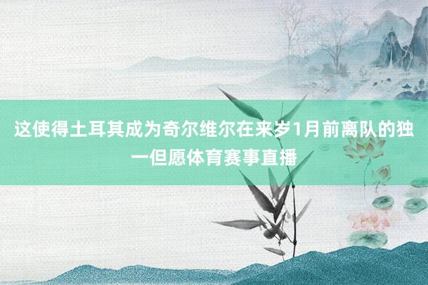 这使得土耳其成为奇尔维尔在来岁1月前离队的独一但愿体育赛事直播