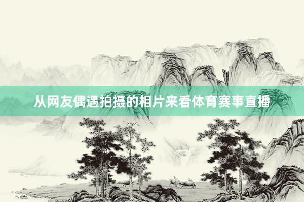 从网友偶遇拍摄的相片来看体育赛事直播