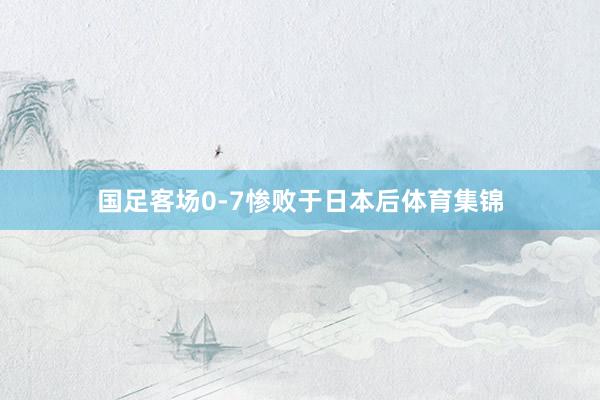 国足客场0-7惨败于日本后体育集锦