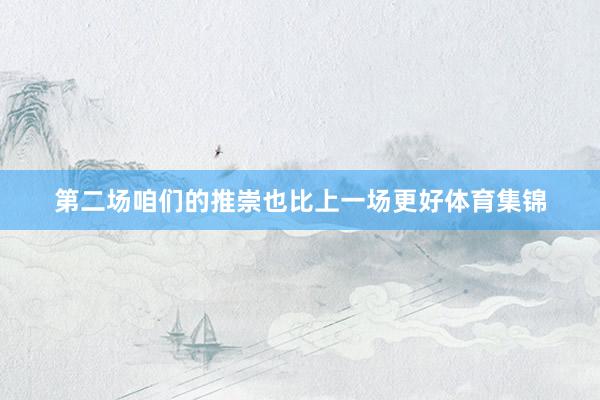 第二场咱们的推崇也比上一场更好体育集锦