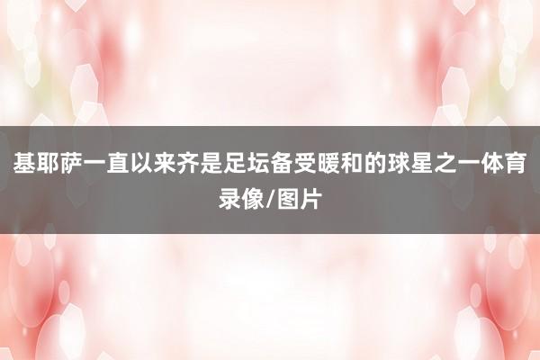 基耶萨一直以来齐是足坛备受暖和的球星之一体育录像/图片