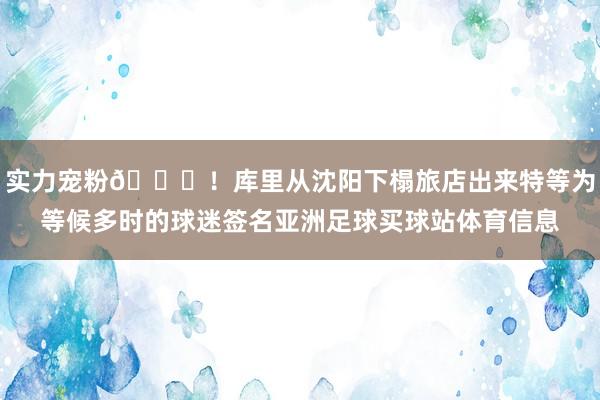 实力宠粉👏！库里从沈阳下榻旅店出来特等为等候多时的球迷签名亚洲足球买球站体育信息