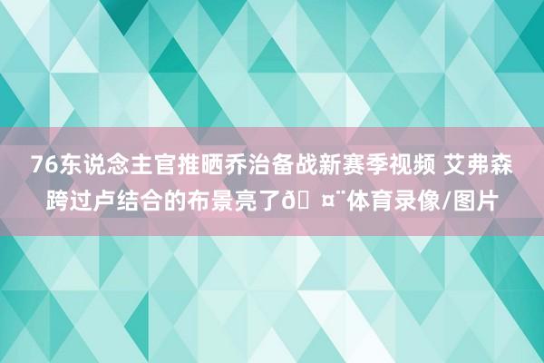 76东说念主官推晒乔治备战新赛季视频 艾弗森跨过卢结合的布景亮了🤨体育录像/图片