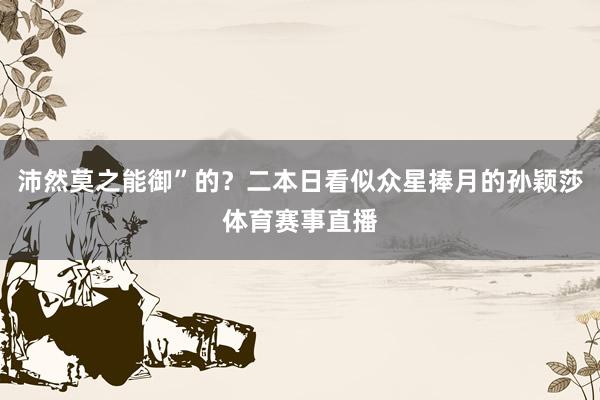 沛然莫之能御”的？二本日看似众星捧月的孙颖莎体育赛事直播