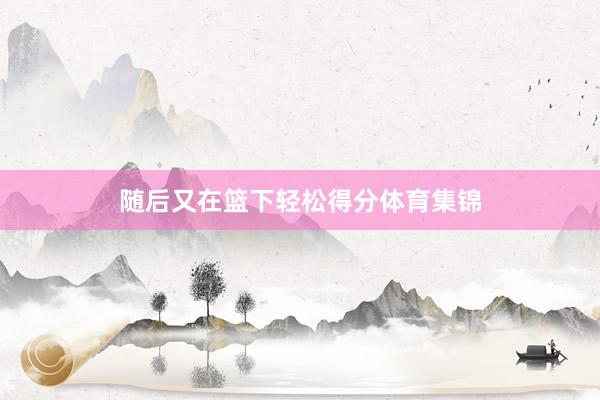 随后又在篮下轻松得分体育集锦