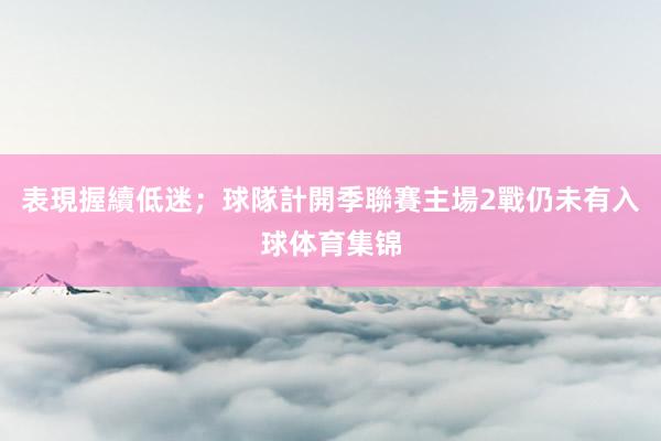 表現握續低迷;球隊計開季聯賽主場2戰仍未有入球体育集锦