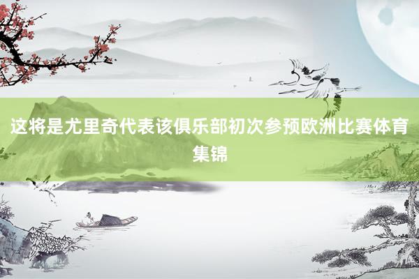 这将是尤里奇代表该俱乐部初次参预欧洲比赛体育集锦