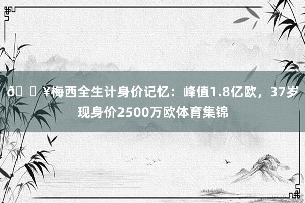🎥梅西全生计身价记忆：峰值1.8亿欧，37岁现身价2500万欧体育集锦