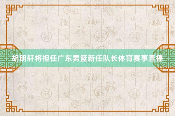 胡明轩将担任广东男篮新任队长体育赛事直播
