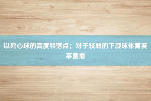 以死心球的高度和落点；对于较弱的下旋球体育赛事直播