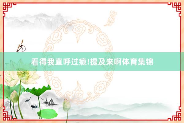 看得我直呼过瘾!提及来啊体育集锦