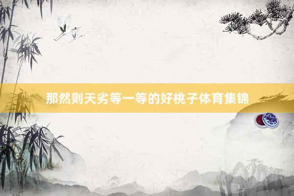 那然则天劣等一等的好桃子体育集锦