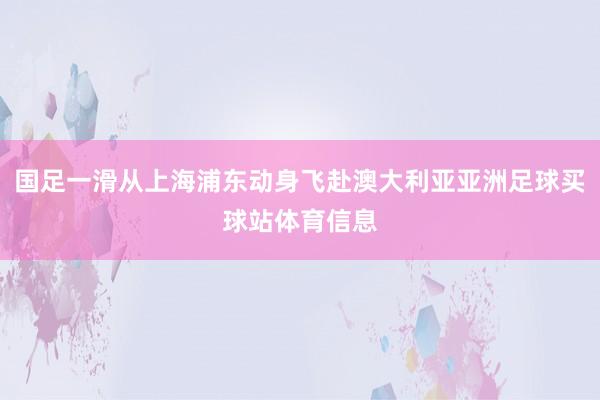 国足一滑从上海浦东动身飞赴澳大利亚亚洲足球买球站体育信息