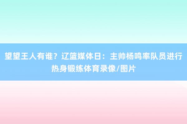 望望王人有谁？辽篮媒体日：主帅杨鸣率队员进行热身锻练体育录像/图片
