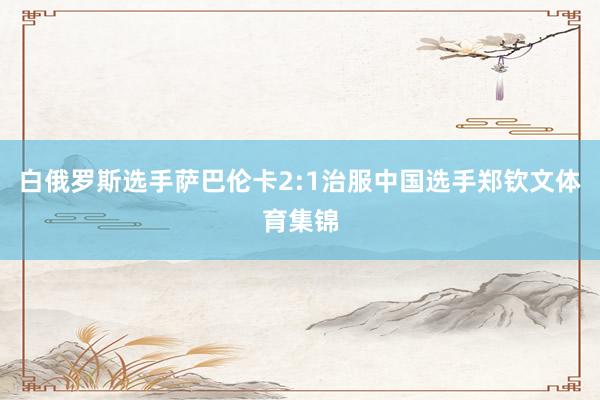 白俄罗斯选手萨巴伦卡2:1治服中国选手郑钦文体育集锦