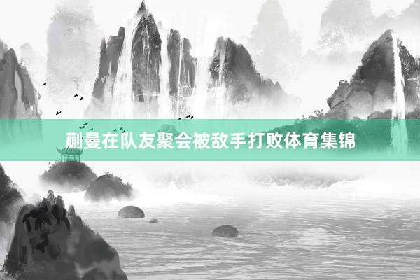 蒯曼在队友聚会被敌手打败体育集锦