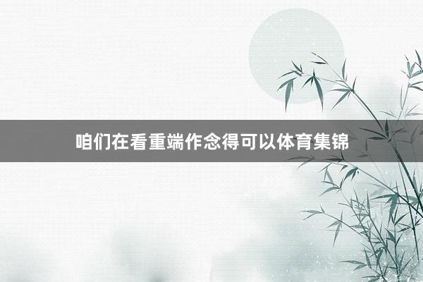 咱们在看重端作念得可以体育集锦