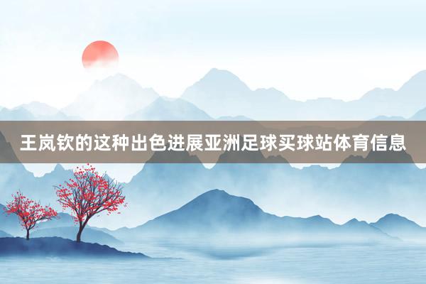 王岚钦的这种出色进展亚洲足球买球站体育信息