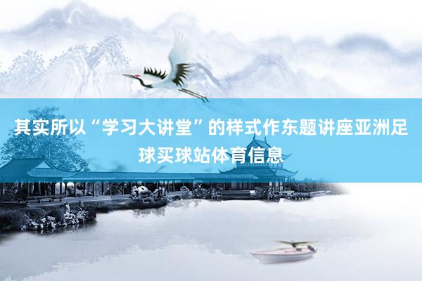 其实所以“学习大讲堂”的样式作东题讲座亚洲足球买球站体育信息