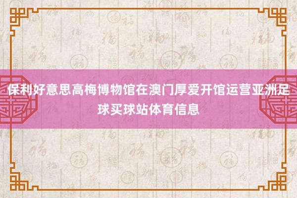 保利好意思高梅博物馆在澳门厚爱开馆运营亚洲足球买球站体育信息